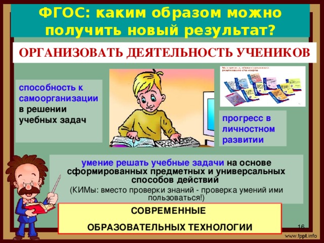 ФГОС: каким образом можно получить новый результат? ОРГАНИЗОВАТЬ ДЕЯТЕЛЬНОСТЬ УЧЕНИКОВ способность к самоорганизации в решении учебных задач  прогресс  в личностном развитии Конечно, при введении ФГОС нового поколения, реализации системно-деятельностного подхода возникают вопросы: «Каким образом включить ученика в образовательный процесс? Как помочь его самоопределению?». Ответ, который дают нам стандарты, – только с помощью действия. Целью деятельностного подхода является воспитание личности ребенка как субъекта жизнедеятельности. умение решать учебные задачи на основе сформированных предметных и универсальных способов действий (КИМы: вместо проверки знаний - проверка умений ими пользоваться!) СОВРЕМЕННЫЕ ОБРАЗОВАТЕЛЬНЫХ ТЕХНОЛОГИИ