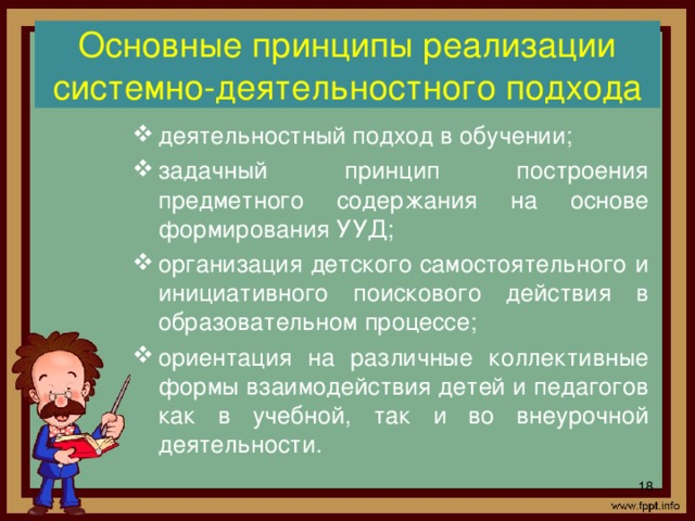 Основные принципы реализации системно-деятельностного подхода деятельностный подход в обучении; задачный принцип построения предметного содержания на основе формирования УУД; организация детского самостоятельного и инициативного поискового действия в образовательном процессе; ориентация на различные коллективные формы взаимодействия детей и педагогов как в учебной, так и во внеурочной деятельности.