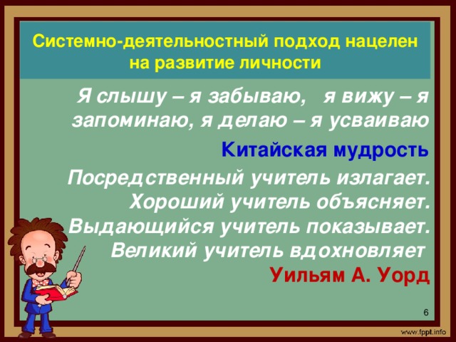 Системно-деятельностный подход нацелен на развитие личности Я слышу – я забываю, я вижу – я запоминаю, я делаю – я усваиваю Китайская мудрость Посредственный учитель излагает. Хороший учитель объясняет. Выдающийся учитель показывает. Великий учитель вдохновляет  Уильям А. Уорд В условиях перехода общеобразовательных школ на ФГОС перед учителями ставятся задачи формирования знаний в соответствии с новыми стандартами, формирование универсальных действий, обеспечивающих все учебные предметы, формирование компетенций, позволяющих ученикам действовать в новой обстановке на качественно высоком уровне. Реализации данных задач способствует системно-деятельностный подход в обучении, который заложен в новые стандарты. Системно-деятельностный подход нацелен на развитие личности.