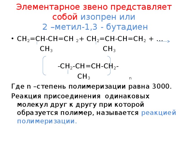 Элементарное звено представляет собой изопрен или  2 –метил-1,3 - бутадиен СН 2 =СН-СН=СН 2 + СН 2 =СН-СН=СН 2 + …   СН 3 СН 3  -СН 2 -СН=СН-СН 2 -  СН 3 n Где n –степень полимеризации равна 3000. Реакция присоединения одинаковых молекул друг к другу при которой образуется полимер, называется реакцией полимеризации.