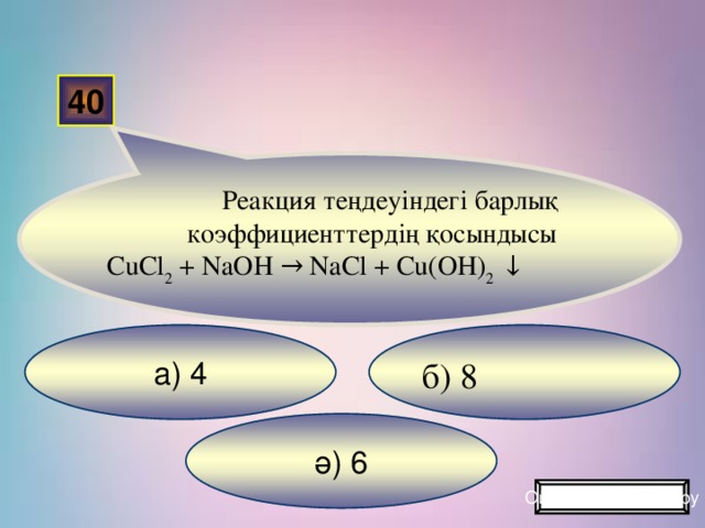40 Реакция теңдеуіндегі барлық коэффициенттердің қосындысы CuCl 2 + NaOH → NaCl + Cu(OH) 2 ↓ а) 4 б) 8 ә) 6 Ойынды жалғастыру