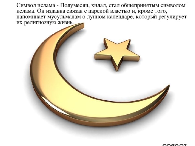 Символ ислама - Полумесяц, хилал, стал общепринятым символом ислама. Он издавна связан с царской властью и, кроме того, напоминает мусульманам о лунном календаре, который регулирует их религиозную жизнь.