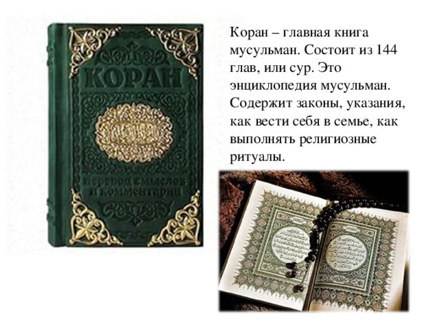 Коран – главная книга мусульман. Состоит из 144 глав, или сур. Это энциклопедия мусульман. Содержит законы, указания, как вести себя в семье, как выполнять религиозные ритуалы.