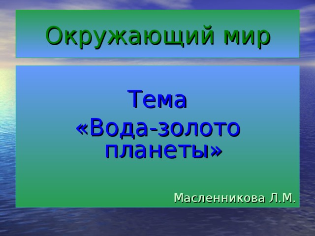 Окружающий мир Тема «Вода-золото планеты» Масленникова Л.М.