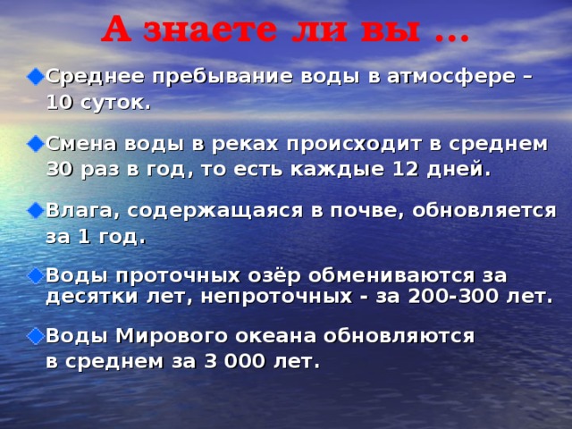 А знаете ли вы … Среднее пребывание воды в атмосфере –  10 суток.  Смена воды в реках происходит в среднем  30 раз в год, то есть каждые 12 дней.  Влага, содержащаяся в почве, обновляется  за 1 год.  Воды проточных озёр обмениваются за десятки лет, непроточных - за 200-300 лет.  Воды Мирового океана обновляются  в среднем за 3 000 лет.