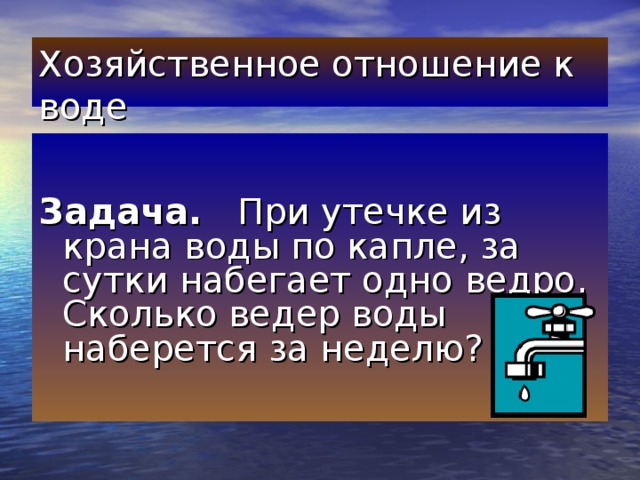 Хозяйственное отношение к воде   Задача. При утечке из крана воды по капле, за сутки набегает одно ведро. Сколько ведер воды наберется за неделю?