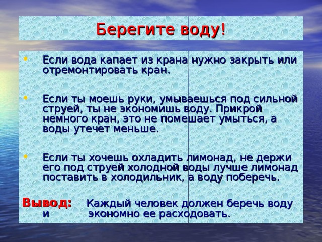 Берегите воду! Если вода капает из крана нужно закрыть или отремонтировать кран.  Если ты моешь руки, умываешься под сильной струей, ты не экономишь воду. Прикрой немного кран, это не помешает умыться, а воды утечет меньше.  Если ты хочешь охладить лимонад, не держи его под струей холодной воды лучше лимонад поставить в холодильник, а воду поберечь.  Вывод:  Каждый человек должен беречь воду и экономно ее расходовать.