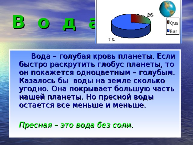 В о д а   Вода – голубая кровь планеты. Если быстро раскрутить глобус планеты, то он покажется одноцветным – голубым. Казалось бы воды на земле сколько угодно. Она покрывает большую часть нашей планеты. Но пресной воды остается все меньше и меньше.  Пресная – это вода без соли.