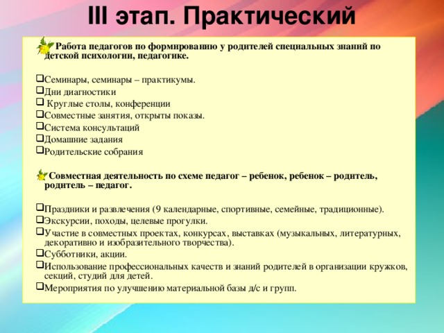 III этап. Практический   Работа педагогов по формированию у родителей специальных знаний по детской психологии, педагогике.  Семинары, семинары – практикумы. Дни диагностики  Круглые столы, конференции Совместные занятия, открыты показы. Система консультаций Домашние задания Родительские собрания  Совместная деятельность по схеме педагог – ребенок, ребенок – родитель, родитель – педагог.