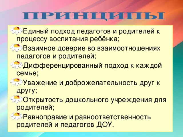 Единый подход педагогов и родителей к процессу воспитания ребёнка; Взаимное доверие во взаимоотношениях педагогов и родителей; Дифференцированный подход к каждой семье; Уважение и доброжелательность друг к другу; Открытость дошкольного учреждения для родителей; Равноправие и равноответственность родителей и педагогов ДОУ.