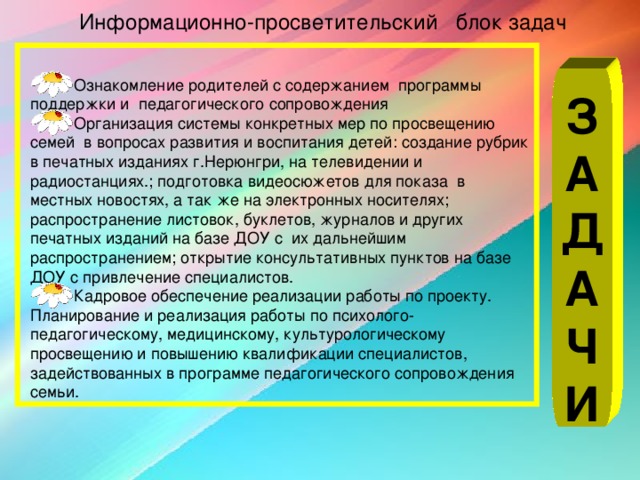 Информационно-просветительский блок задач Ознакомление родителей с содержанием программы поддержки и педагогического сопровождения Организация системы конкретных мер по просвещению семей в вопросах развития и воспитания детей: создание рубрик в печатных изданиях г.Нерюнгри, на телевидении и радиостанциях.; подготовка видеосюжетов для показа в местных новостях, а так же на электронных носителях; распространение листовок, буклетов, журналов и других печатных изданий на базе ДОУ с их дальнейшим распространением; открытие консультативных пунктов на базе ДОУ с привлечение специалистов. Кадровое обеспечение реализации работы по проекту. Планирование и реализация работы по психолого-педагогическому, медицинскому, культурологическому просвещению и повышению квалификации специалистов, задействованных в программе педагогического сопровождения семьи. З А Д А Ч И