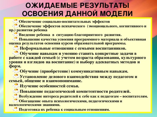 ОЖИДАЕМЫЕ РЕЗУЛЬТАТЫ ОСВОЕНИЯ ДАННОЙ МОДЕЛИ Обеспечение социально-воспитательных эффектов Обеспечение эффектов психического (эмоционального, когнитивного и пр.) развития ребенка Введение ребенка в ситуацию благоприятного развития. Повышение качества усвоения программного материала и объективная оценка результатов освоения курсов образовательной программы. Неформальные отношения с семьями воспитанников. Обучение навыкам и умению ставить конкретные задачи в работе с каждой семьей (с учетом возраста образования, культурного уровня и взглядов на воспитание) и выбору адекватных методов и форм. Обучение (приобретение) коммуникативным навыкам. Установление делового взаимодействия между педагогом и семьей, общение и взаимопонимание. Изучение особенностей семьи. Повышение педагогической компетентности родителей. Возбуждение интереса родителей к себе как к педагогам – воспитателям. Обогащение опыта психологическими, педагогическими и валеологическими знаниями. Подготовка их ребенка к социальным отношениям.