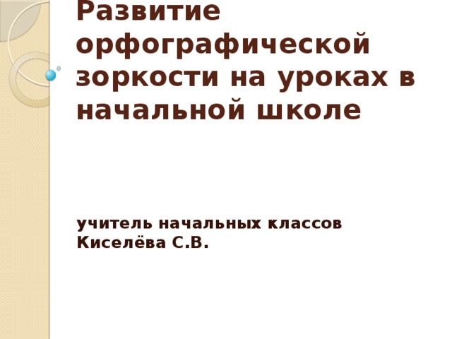 Развитие орфографической зоркости на уроках в начальной школе учитель начальных классов Киселёва С.В.