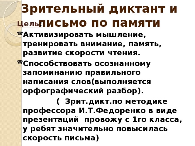 Зрительный диктант и письмо по памяти Цель : Активизировать мышление, тренировать внимание, память, развитие скорости чтения. Способствовать осознанному запоминанию правильного написания слов(выполняется орфографический разбор).  ( Зрит.дикт.по методике профессора И.Т.Федоренко в виде презентаций провожу с 1го класса, у ребят значительно повысилась скорость письма) Цель: Активизировать мышление, тренировать внимание; Способствовать осознанному запоминанию правильного написания слов.