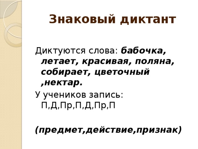 Знаковый диктант  Диктуются слова: бабочка, летает, красивая, поляна, собирает, цветочный ,нектар. У учеников запись: П,Д,Пр,П,Д,Пр,П (предмет,действие,признак)