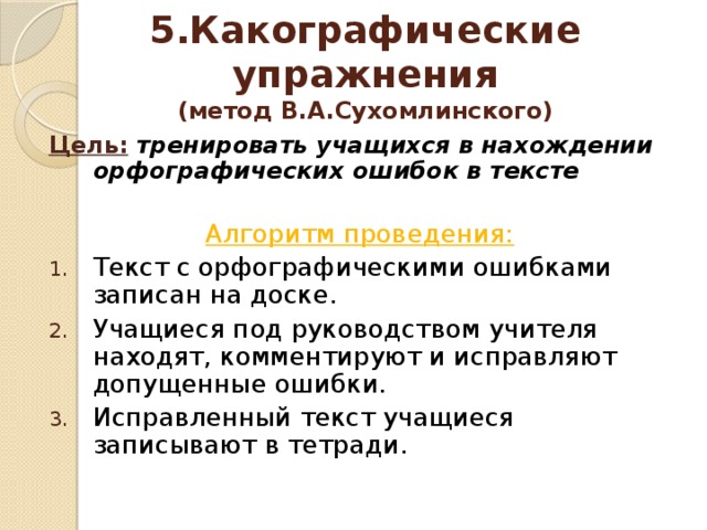 5.Какографические упражнения  (метод В.А.Сухомлинского) Цель:  тренировать учащихся в нахождении орфографических ошибок в тексте  Алгоритм проведения: Текст с орфографическими ошибками записан на доске. Учащиеся под руководством учителя находят, комментируют и исправляют допущенные ошибки. Исправленный текст учащиеся записывают в тетради. КАКОГРАФИЧЕСКИЕ УПРАЖНЕНИЯ (метод В.А.Сухомлинского) Цель: тренировать учащихся в нахождении орфографических ошибок в тексте   Алгоритм проведения: - текст с орфографическими ошибками записан на доске; - учащиеся под руководством учителя находят, комментируют и исправляют допущенные ошибки; - исправленный текст записывается в тетрадь.