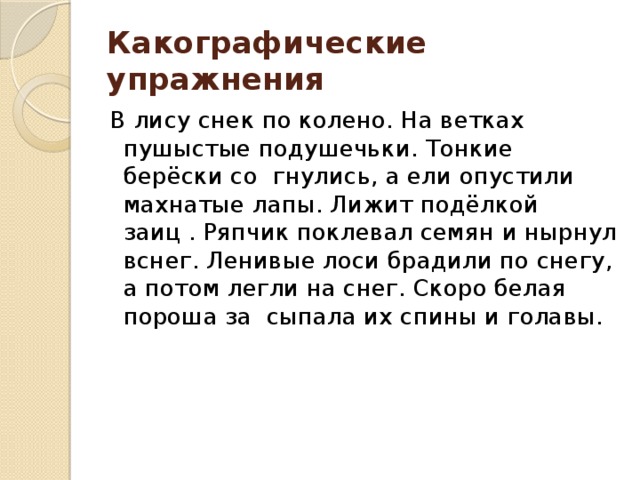 Какографические упражнения В лису снек по колено. На ветках пушыстые подушечьки. Тонкие берёски со гнулись, а ели опустили махнатые лапы. Лижит подёлкой заиц . Ряпчик поклевал семян и нырнул вснег. Ленивые лоси брадили по снегу, а потом легли на снег. Скоро белая пороша за сыпала их спины и голавы.  