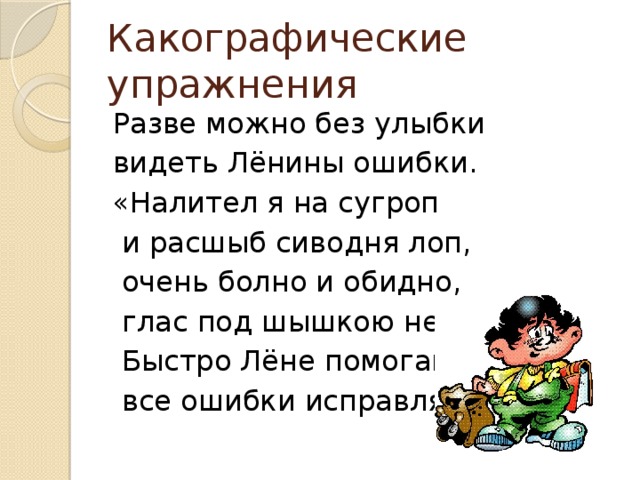 Какографические упражнения Разве можно без улыбки видеть Лёнины ошибки. «Налител я на сугроп  и расшыб сиводня лоп,  очень болно и обидно,  глас под шышкою не видно».  Быстро Лёне помогайте,  все ошибки исправляйте.