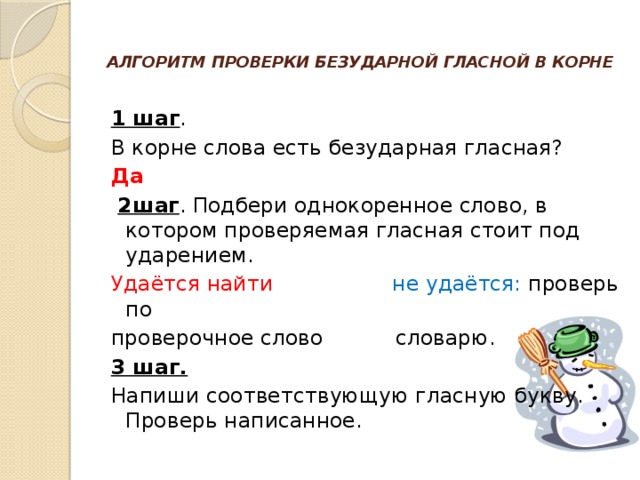 АЛГОРИТМ ПРОВЕРКИ БЕЗУДАРНОЙ ГЛАСНОЙ В КОРНЕ   1 шаг . В корне слова есть безударная гласная? Да    2шаг . Подбери однокоренное слово, в котором проверяемая гласная стоит под ударением. Удаётся найти не удаётся: проверь по проверочное слово словарю. 3 шаг. Напиши соответствующую гласную букву. Проверь написанное.