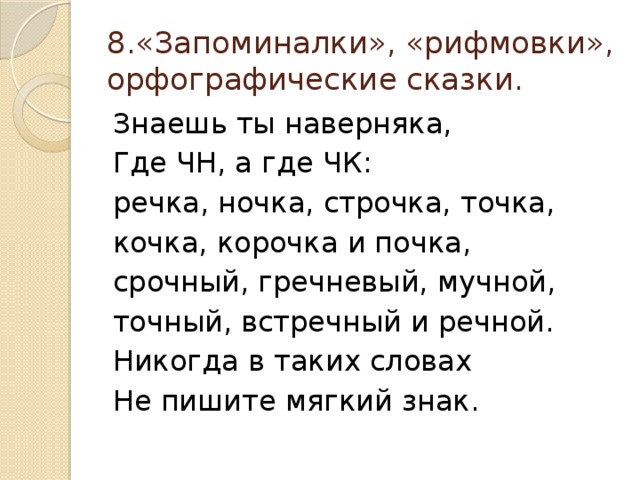 8.«Запоминалки», «рифмовки», орфографические сказки. Знаешь ты наверняка, Где ЧН, а где ЧК: речка, ночка, строчка, точка, кочка, корочка и почка, срочный, гречневый, мучной, точный, встречный и речной. Никогда в таких словах Не пишите мягкий знак.