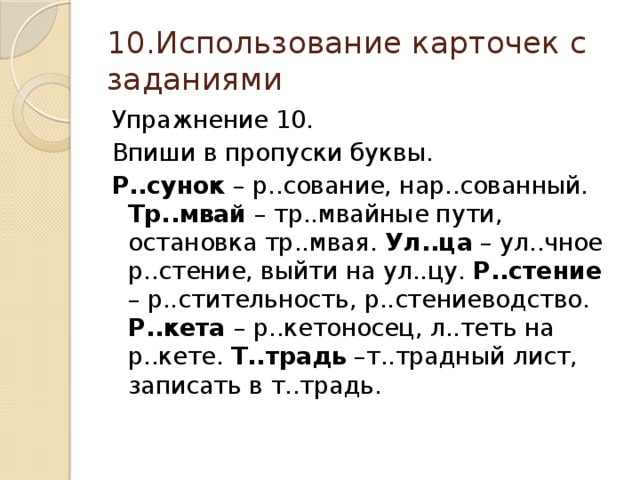 10.Использование карточек с заданиями Упражнение 10. Впиши в пропуски буквы. Р..сунок – р..сование, нар..сованный. Тр..мвай – тр..мвайные пути, остановка тр..мвая. Ул..ца – ул..чное р..стение, выйти на ул..цу. Р..стение – р..стительность, р..стениеводство. Р..кета – р..кетоносец, л..теть на р..кете. Т..традь –т..традный лист, записать в т..традь.  