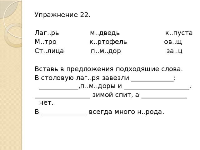 Упражнение 22.   Лаг..рь м..дведь к..пуста М..тро к..ртофель ов..щ Ст..лица п..м..дор за..ц   Вставь в предложения подходящие слова. В столовую лаг..ря завезли _____________: ____________,п..м..доры и ____________________. _________________ зимой спит, а ______________ нет. В ______________ всегда много н..рода.  