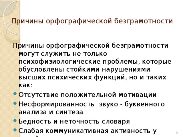 Причины орфографической безграмотности  Причины орфографической безграмотности могут служить не только психофизиологические проблемы, которые обусловлены стойкими нарушениями высших психических функций, но и таких как: Отсутствие положительной мотивации Несформированность звуко - буквенного анализа и синтеза Бедность и неточность словаря Слабая коммуникативная активность у детей