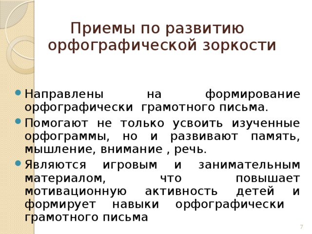 Приемы по развитию орфографической зоркости Направлены на формирование орфографически грамотного письма. Помогают не только усвоить изученные орфограммы, но и развивают память, мышление, внимание , речь. Являются игровым и занимательным материалом, что повышает мотивационную активность детей и формирует навыки орфографически грамотного письма