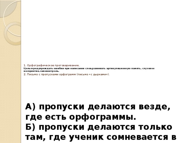 1. Орфографическое проговаривание..  Цель:предупреждать ошибки при написании слов,развивать артикуляционную память, слуховое восприятие,самоконтроль.  2. Письмо с пропусками орфограмм (письмо «с дырками»).     А) пропуски делаются везде, где есть орфограммы. Б) пропуски делаются только там, где ученик сомневается в букве .