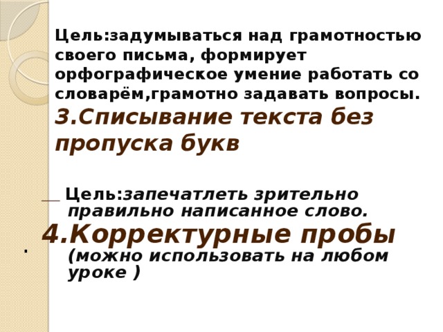 Цель:задумываться над грамотностью своего письма, формирует орфографическое умение работать со словарём,грамотно задавать вопросы.  3.Списывание текста без пропуска букв    Цель: запечатлеть зрительно правильно написанное слово. 4.Корректурные пробы (можно использовать на любом уроке )  СПИСЫВАНИЕ ТЕКСТА БЕЗ ПРОПУСКА БУКВ Цель: запечатлеть зрительно правильно написанное слово .   КОММЕНТИРОВАННОЕ ПИСЬМО С УКАЗАНИЕМ ОРФОГРАММ Цель : повышать уровень самоконтроля при объяснении правописания   ПИСЬМО С ПРОГОВАРИВАНИЕМ Цель : предупреждать ошибки при написании слов .