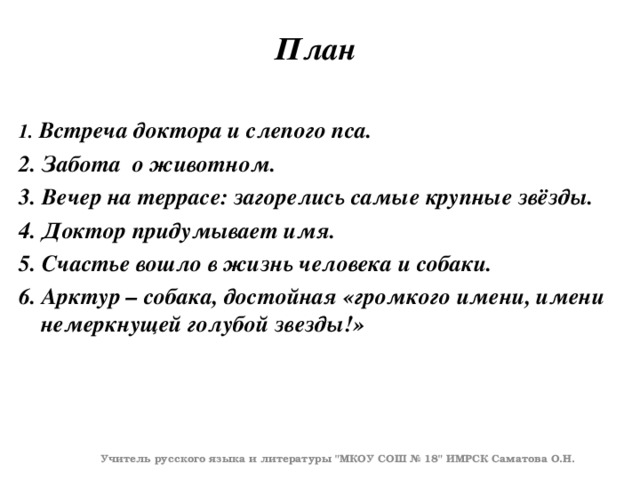 План 1.  Встреча доктора и слепого пса. 2. Забота о животном. 3. Вечер на террасе: загорелись самые крупные звёзды. 4. Доктор придумывает имя. 5. Счастье вошло в жизнь человека и собаки. 6. Арктур – собака, достойная «громкого имени, имени немеркнущей голубой звезды!»    Учитель русского языка и литературы 