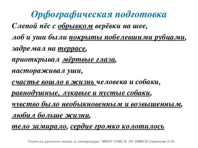 Орфографическая подготовка Слепой пёс с обрывком верёвки на шее, лоб и уши были покрыты побелевшими рубцами , задремал на террасе , приоткрывал мёртвые глаза , настораживал уши, счастье вошло в жизнь человека и собаки, равнодушные, лукавые и пустые собаки , чувство было необыкновенным и возвышенным , любил больше жизни , тело замирало , сердце громко колотилось   Учитель русского языка и литературы 