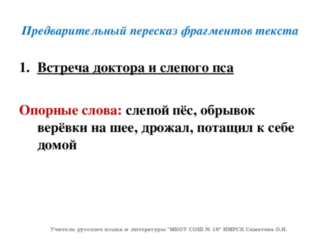 Предварительный пересказ фрагментов текста Встреча доктора и слепого пса  Опорные слова: слепой пёс, обрывок верёвки на шее, дрожал, потащил к себе домой Учитель русского языка и литературы 