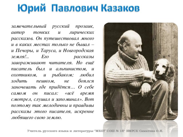 замечательный русский прозаик, автор тонких и лирических рассказов. Он путешествовал много и в каких местах только не бывал – и Печоры, и Таруса, и Новгородская земля!.. Его рассказы завораживают читателя. Но ещё писатель был и альпинистом, и охотником, и рыбаком; любил ходить пешком, не боялся заночевать где придётся… О себе самом он писал: «всё время смотрел, слушал и запоминал». Вот поэтому так мелодичны и правдивы рассказы этого писателя, искренне любящего свою землю.  Учитель русского языка и литературы 