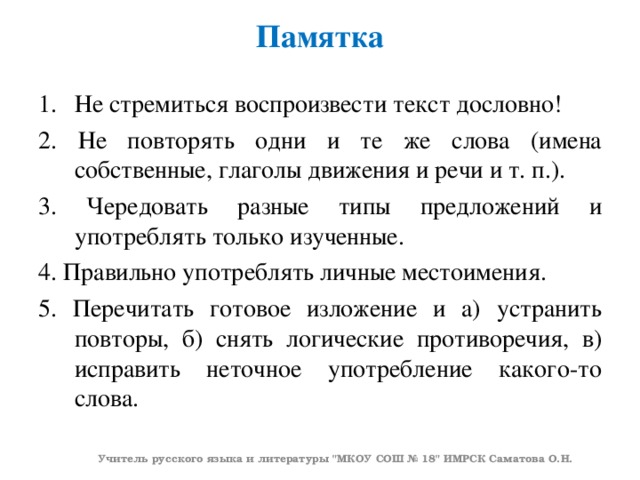 Памятка   Не стремиться воспроизвести текст дословно! 2. Не повторять одни и те же слова (имена собственные, глаголы движения и речи и т. п.). 3. Чередовать разные типы предложений и употреблять только изученные. 4. Правильно употреблять личные местоимения. 5. Перечитать готовое изложение и а) устранить повторы, б) снять логические противоречия, в) исправить неточное употребление какого-то слова. Учитель русского языка и литературы 