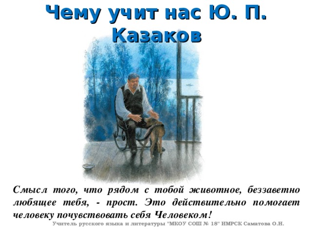 Чему учит нас Ю. П. Казаков Смысл того, что рядом с тобой животное, беззаветно любящее тебя, - прост. Это действительно помогает человеку почувствовать себя Человеком! Учитель русского языка и литературы 