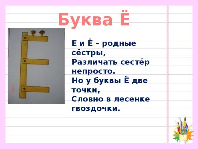 Буква Ё Е и Ё – родные сёстры,  Различать сестёр непросто.  Но у буквы Ё две точки,  Словно в лесенке гвоздочки.