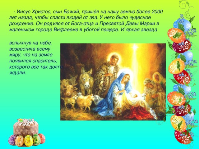 - Иисус Христос, сын Божий, пришёл на нашу землю более 2000 лет назад, чтобы спасти людей от зла. У него было чудесное рождение. Он родился от Бога-отца и Пресвятой Девы Марии в маленьком городе Вифлееме в убогой пещере. И яркая звезда вспыхнув на небе, возвестила всему миру, что на земле появился спаситель, которого все так долго ждали.