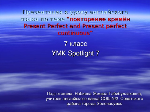 Презентация к уроку английского языка по теме “ повторение времён Present Perfect and Present perfect continuous” 7 класс УМК Spotlight 7 Подготовила: Набиева Эсмира Габибуллаховна, учитель английского языка СОШ №2 Советского района города Зеленокумск