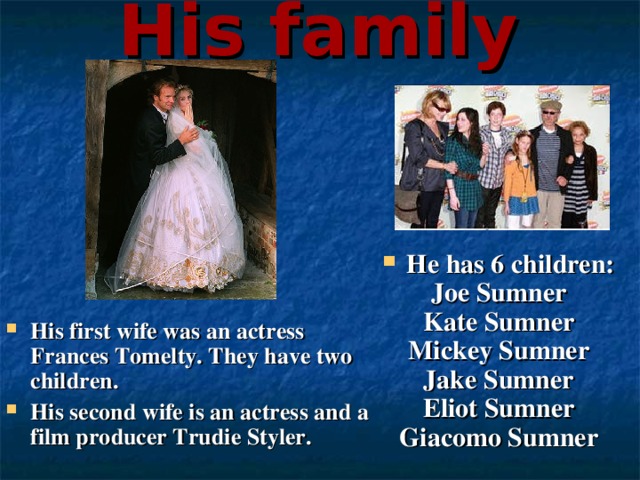 His family His first wife was an actress Frances Tomelty. They have two children. His second wife is an actress and a film producer Trudie Styler.  Не has 6 children: Joe Sumner Kate Sumner Mickey Sumner Jake Sumner Eliot Sumner Giacomo Sumner