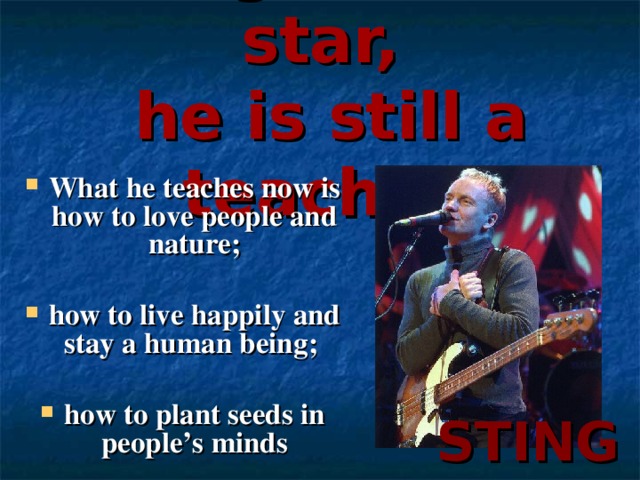 Being a music star,  he is still a teacher What he teaches now is how to love people and nature ;  how to live happily and stay a human being ;   how to plant seeds in people’s minds  STING