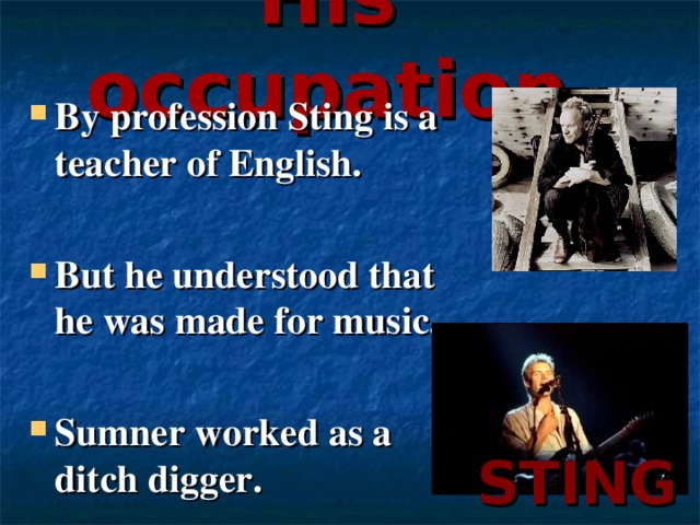 His occupation By profession Sting is a teacher of English.  But he understood that he was made for music.  Sumner worked as a ditch digger. STING
