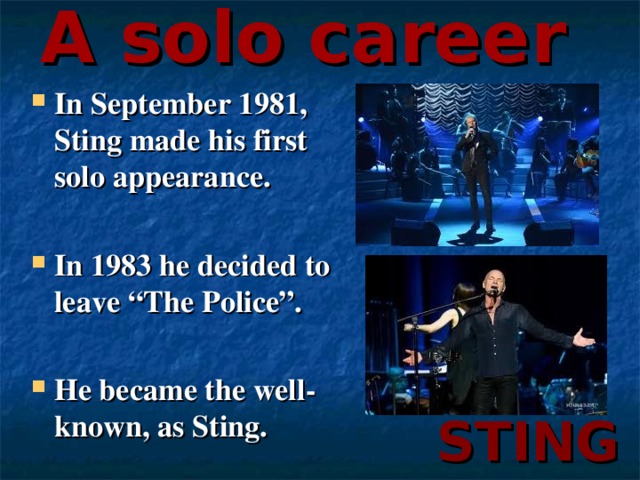 A solo career In September 1981, Sting made his first solo appearance.  In 1983 he decided to leave “The Police”.  He became the well-known, as Sting.  STING