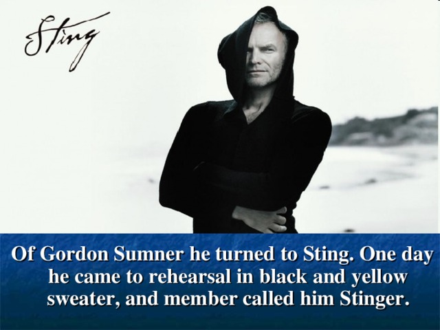 Of Gordon Sumner he turned to Sting. One day he came to rehearsal in black and yellow sweater, and member called him Stinger.