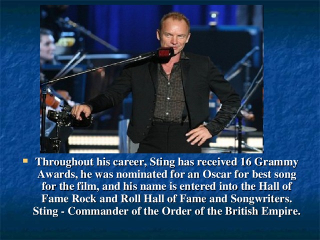 Throughout his career, Sting has received 16 Grammy Awards, he was nominated for an Oscar for best song for the film, and his name is entered into the Hall of Fame Rock and Roll Hall of Fame and Songwriters. Sting - Commander of the Order of the British Empire.
