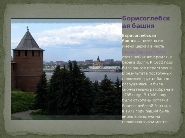 Борисоглебская башня Борисоглебская башня  — названа по имени церкви в честь святых Бориса и Глеба , стоявшей ниже Кремля, у берега Волги. К 1622 году была заново перестроена. В результате постоянных подвижек грунта башня разрушилась, и была окончательно разобрана в 1785 году. В 1966 году были откопаны остатки Борисоглебской башни, а в 1972 году башня была вновь возведена на первоначальном месте.