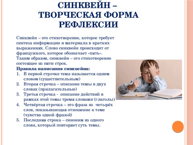 Синквейн –  творческая форма рефлексии Синквейн – это стихотворение, которое требует синтеза информации и материала в кратких выражениях. Слово синквейн происходит от французского, которое обозначает «пять». Таким образом, синквейн – это стихотворение состоящее из пяти строк. Правила написания синквейна: