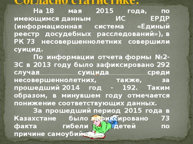 Согласно статистике:  На 18 мая 2015 года, по имеющимся данным ИС ЕРДР (информационная система «Единый реестр досудебных расследований»), в РК 73 несовершеннолетних совершили суицид.  По информации отчета формы №2-ЗС в 2013 году было зафиксировано 292 случая суицида среди несовершеннолетних, также, за прошедший 2014 год - 192. Таким образом, в минувшем году отмечается понижение соответствующих данных.   За прошедший период 2015 года в Казахстане было зафиксировано 73 факта гибели детей по причине самоубийства.