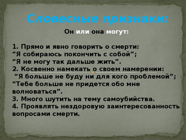 Словесные признаки: Он  или  она  могут:  1. Прямо и явно говорить о смерти: “ Я собираюсь покончить с собой”; “ Я не могу так дальше жить”. 2. Косвенно намекать о своем намерении: “ Я больше не буду ни для кого проблемой”; “ Тебе больше не придется обо мне волноваться”. 3. Много шутить на тему самоубийства. 4. Проявлять нездоровую заинтересованность вопросами смерти.