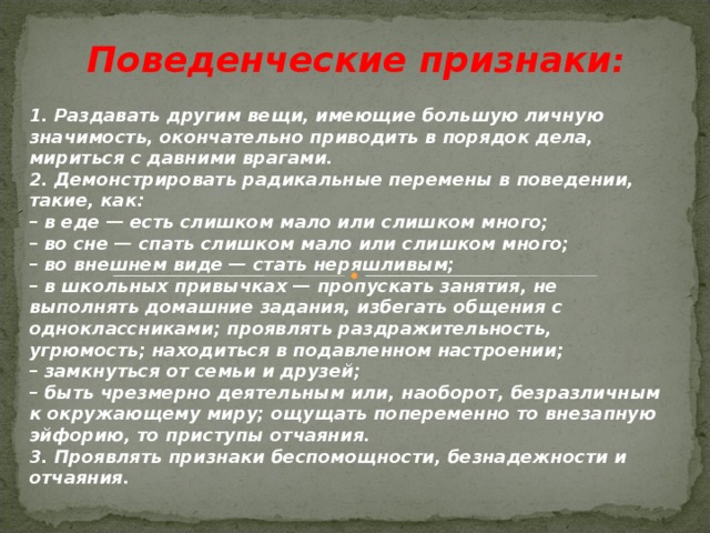 Поведенческие признаки : 1. Раздавать другим вещи, имеющие большую личную значимость, окончательно приводить в порядок дела, мириться с давними врагами. 2. Демонстрировать радикальные перемены в поведении, такие, как: – в еде — есть слишком мало или слишком много; – во сне — спать слишком мало или слишком много; – во внешнем виде — стать неряшливым; – в школьных привычках — пропускать занятия, не выполнять домашние задания, избегать общения с одноклассниками; проявлять раздражительность, угрюмость; находиться в подавленном настроении; – замкнуться от семьи и друзей; – быть чрезмерно деятельным или, наоборот, безразличным к окружающему миру; ощущать попеременно то внезапную эйфорию, то приступы отчаяния. 3. Проявлять признаки беспомощности, безнадежности и отчаяния.